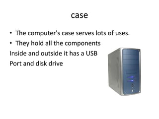 case
• The computer's case hold all the components
• It has a USB Port and disk drive
• They sometimes have built in fans
 