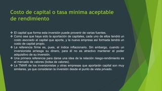 Costo de capital o tasa mínima aceptable
de rendimiento
 El capital que forma esta inversión puede provenir de varias fuentes.
 Como sea que haya sido la aportación de capitales, cada uno de ellos tendrá un
costo asociado al capital que aporte, y la nueva empresa así formada tendrá un
costo de capital propio.
 La referencia firme es, pues, el índice inflacionario. Sin embargo, cuando un
inversionista arriesga su dinero, para él no es atractivo mantener el poder
adquisitivo de su inversión.
 Una primera referencia para darse una idea de la relación riesgo-rendimiento es
el mercado de valores (bolsa de valores).
 La TMAR de los inversionistas y otras empresas que aportarán capital son muy
similares, ya que consideran la inversión desde el punto de vista privado.
 