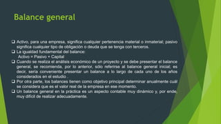 Balance general
 Activo, para una empresa, significa cualquier pertenencia material o inmaterial; pasivo
significa cualquier tipo de obligación o deuda que se tenga con terceros.
 La igualdad fundamental del balance:
Activo = Pasivo + Capital
 Cuando se realiza el análisis económico de un proyecto y se debe presentar el balance
general, se recomienda, por lo anterior, sólo referirse al balance general inicial; es
decir, sería conveniente presentar un balance a lo largo de cada uno de los años
considerados en el estudio .
 Por otra parte, los balances tienen como objetivo principal determinar anualmente cuál
se considera que es el valor real de la empresa en ese momento.
 Un balance general en la práctica es un aspecto contable muy dinámico y, por ende,
muy difícil de realizar adecuadamente.
 