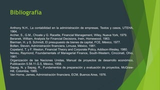 Bibliografía
Anthony N.H., La contabilidad en la administración de empresas, Textos y casos, UTEHA,
1964.
Archer, S., G.M., Choate y G. Racette, Financial Management, Wiley, Nueva York, 1979.
Beranek, William, Analysis for Financial Decisions, Irwin, Homewood, 1963.
Bierman, H. y S. Schmidt, El presupuesto de bienes de capital, FCE, México, 1977.
Bolten, Steven, Administración financiera, Limusa, México, 1981.
Copeland, T. y F. Weston, Financial Theory and Corporate Policy, Addison-Wesley, 1980.
Neveu, Raymond, Foundamentals of Managerial Finance, South-Western, Cinccinati, Ohio,
1981.
Organización de las Naciones Unidas, Manual de proyectos de desarrollo económico,
Publicación 5.58.11.G.5, México, 1958.
Sapag, N. y Sapag, R., Fundamentos de preparación y evaluación de proyectos, McGraw-
Hill, Colombia, 1985.
Van Horne, James, Administración financiera, ECM, Buenos Aires, 1976.
 