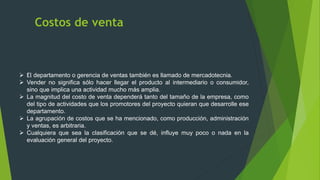 Costos de venta
 El departamento o gerencia de ventas también es llamado de mercadotecnia.
 Vender no significa sólo hacer llegar el producto al intermediario o consumidor,
sino que implica una actividad mucho más amplia.
 La magnitud del costo de venta dependerá tanto del tamaño de la empresa, como
del tipo de actividades que los promotores del proyecto quieran que desarrolle ese
departamento.
 La agrupación de costos que se ha mencionado, como producción, administración
y ventas, es arbitraria.
 Cualquiera que sea la clasificación que se dé, influye muy poco o nada en la
evaluación general del proyecto.
 