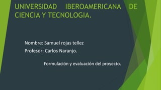 UNIVERSIDAD IBEROAMERICANA DE
CIENCIA Y TECNOLOGIA.
Nombre: Samuel rojas tellez
Profesor: Carlos Naranjo.
Formulación y evaluación del proyecto.
 