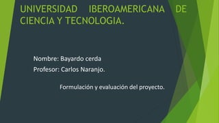 UNIVERSIDAD IBEROAMERICANA DE
CIENCIA Y TECNOLOGIA.
Nombre: Bayardo cerda
Profesor: Carlos Naranjo.
Formulación y evaluación del proyecto.
 
