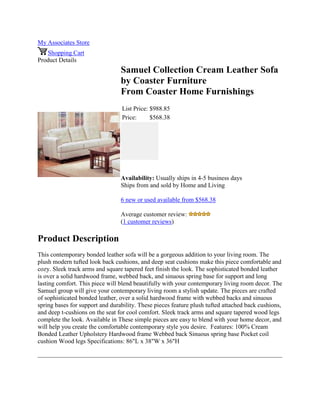 My Associates Store
Shopping Cart
Product Details
Samuel Collection Cream Leather Sofa
by Coaster Furniture
From Coaster Home Furnishings
List Price: $988.85
Price: $568.38
Availability: Usually ships in 4-5 business days
Ships from and sold by Home and Living
6 new or used available from $568.38
Average customer review:
(1 customer reviews)
Product Description
This contemporary bonded leather sofa will be a gorgeous addition to your living room. The
plush modern tufted look back cushions, and deep seat cushions make this piece comfortable and
cozy. Sleek track arms and square tapered feet finish the look. The sophisticated bonded leather
is over a solid hardwood frame, webbed back, and sinuous spring base for support and long
lasting comfort. This piece will blend beautifully with your contemporary living room decor. The
Samuel group will give your contemporary living room a stylish update. The pieces are crafted
of sophisticated bonded leather, over a solid hardwood frame with webbed backs and sinuous
spring bases for support and durability. These pieces feature plush tufted attached back cushions,
and deep t-cushions on the seat for cool comfort. Sleek track arms and square tapered wood legs
complete the look. Available in These simple pieces are easy to blend with your home decor, and
will help you create the comfortable contemporary style you desire. Features: 100% Cream
Bonded Leather Upholstery Hardwood frame Webbed back Sinuous spring base Pocket coil
cushion Wood legs Specifications: 86"L x 38"W x 36"H
 