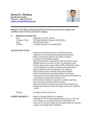 Samuel L. Mendoza
Riyadh Saudi Arabia
Contact #. +966-537694578
samuel_mendoza085@yahoo.com
Objective: To be able to go beyond my boarders and to be a part of your company and
contribute more on the success of one’s company.
A. WORKING EXPERIENCE:
Date : September 19, 2010 - Present
Company / Firm : Al-Othaim Markets Company (Head Office)
Place : Riyadh Saudi Arabia
Position : Computer Operator/ Accounting Staff
ACCOUNTING STAFF
: Daily task of solving all emails, issues from customer
complain in all of our branches during purchasing items.
: Make reconciliations daily for all markets of othaim.
: Compare book and bank statement.
: Make report after the whole month finish and submit to bank.
: Monthly report of reversals for span, visa and master cards.
: Weekly report of sales request Riyad, SHB, ANB, Rajhi banks.
: I was assigned also at salary settlement and transfer online.
: Online transfers of payroll settlement of an employee.
: Daily tracking of new terminals under othaim markets.
: Daily emails for banks and some problems to be discuss.
: Communicate between bank if there are problems from branch on
reconciliations and terminals problem error.
: Responsible on checking of customer’s complain regarding
how many times amount credited to othaim.
: Daily monitoring of statement and download from bank sites.
: Manage under pressure works and urgent emails to be replied for
branch.
Position : Computer Network Technician
COMPUTER SKILLS : Repair or Reformat Defective Computers.
: Crimping of “RJ” 45 and connecting from server to a client PC.
: After cabling we are testing both ends of the cable by the
tester and if it the tester lights and run properly then we crimp the
proper color coding before installation.
 