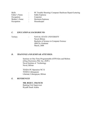 Skills : PC Trouble Shooting/ Computer Hardware Repair/Lettering
Father’s Name : Eddie Espinosa
Occupation : Carpenter
Mother’s Name : Herminia Espinosa
Occupation : Housekeeper
C. EDUCATIONAL BACKGROUND:
Tertiary : NAVAL STATE UNIVERSITY
Naval, Biliran
Bachelor of Science in Computer Science
(BSCS)- Graduate
March, 2008
D. TRAININGS AND SEMINAR ATTENDED:
Seminar on One-Time-Programmable (OTP) Kits and Mobots
(Zilog Electronics Phil. Inc. ZEPI )
Naval Institute of Technology
Naval, Biliran
TESDA PC Operation NC II
TESDA Cabucgayan
Libertad, Cabucgayan, Biliran
E. REFERENCES
MR. ROJI C. FRANCIS
Banking Unit Supervisor
Riyadh Saudi Arabia
 