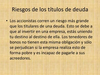 Riesgos de los títulos de deuda
• Los accionistas corren un riesgo más grande
que los titulares de una deuda. Esto se debe a
que al invertir en una empresa, estás uniendo
tu destino al destino de ella. Los tenedores de
bonos no tienen esta misma obligación y sólo
se perjudican si la empresa realiza esto de
forma pobre y es incapaz de pagarle a sus
acreedores.

 