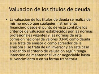 Valuacion de los titulos de deuda
• La valuacion de los titulos de deuda se realiza del
mismo modo que cualquier instrumento
financiero desde el punto de vista contable los
criterios de valuacion establecidos por las normas
profesionales vigentes y las normas de esta
comision nacional de valores (CNV) como deuda
si se trata de emisor o como acreedor de la
emisora si se trata de un inversor y en este caso
aplicando el criterio de valuacion según tenga
intencion de mantener el valor negociable hasta
su vencimiento o en su forma transitoria.

 