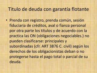 Titulo de deuda con garantía flotante
• Prenda con registro, prenda común, sesión
fiduciaria de créditos, aval o fianza personal
por otra parte los títulos y de acuerdo con la
practica las ON (obligaciones negociables.) no
pueden clasificarse: principales y
subordinadas (cfr. ART 3876 C. civil) según los
derechos de los obligacionistas deban o no
protegerse hasta el pago total o parcial de su
deuda.

 