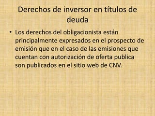 Derechos de inversor en títulos de
deuda
• Los derechos del obligacionista están
principalmente expresados en el prospecto de
emisión que en el caso de las emisiones que
cuentan con autorización de oferta publica
son publicados en el sitio web de CNV.

 