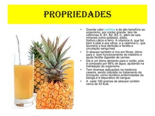 Propriedades Grande valor  nutritivo  e de alto benefício ao organismo, por conter grande  teor de vitaminas A, B1, B2, B3, C, além de sais minerais como potássio, sódio, fósforo,cálcio e ferro. A vitamina A, que faz bem à pele e aos olhos. e a vitamina C, que favorece a boa dentição e facilita a circulação sanguínea.  O abacaxi também é rico em fibras, ótimo para o  bom funcionamento do intestino e  ajuda facilita digestão de carnes. Ele é um ótimo alimento para o verão, pois é composto por 86% de água, ajudando na hidratação do organismo. Tem diversas aplicações na medicina caseira, sendo utilizado no tratamento da bronquite ,como diurético,enfermidades da bexiga,e é depurativo do sangue. A  cada 100 gramas de abacaxi contém cerca de 52 kcal. 