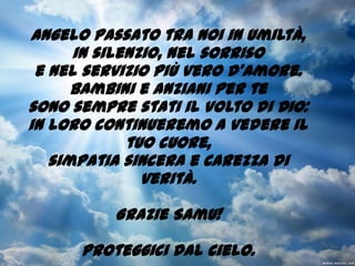 Angelo passato tra noi in umiltà, in silenzio, nel sorrisoe nel servizio più vero d'amore.Bambini e anziani per te sono sempre stati il volto di Dio:in loro continueremo a vedere il tuo cuore, simpatia sincera e carezza di verità.Grazie Samu! Proteggici dal cielo.