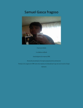 Samuel Gasca fragoso
Empresario titulado
Con diploma certificado
Actual dirigente de la empresa COBS.
Reconocido por participar en las mejores propuestas de las contrataciones
Participo en los congresos de COBS contra otras empresas y ha destacado por lo que esto ase de nosotros el mejor
empresario.
 