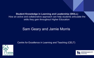 Student Knowledge in Learning and Leadership (SKILL)
How an active and collaborative approach can help students articulate the
skills they gain throughout Higher Education.
Sam Geary and Jamie Morris
Centre for Excellence in Learning and Teaching (CELT)
 