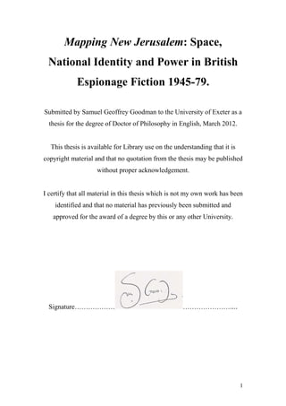 1
Mapping New Jerusalem: Space,
National Identity and Power in British
Espionage Fiction 1945-79.
Submitted by Samuel Geoffrey Goodman to the University of Exeter as a
thesis for the degree of Doctor of Philosophy in English, March 2012.
This thesis is available for Library use on the understanding that it is
copyright material and that no quotation from the thesis may be published
without proper acknowledgement.
I certify that all material in this thesis which is not my own work has been
identified and that no material has previously been submitted and
approved for the award of a degree by this or any other University.
Signature……………… …………………....
 