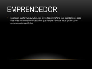 EMPRENDEDOR
•   Es alguien que formula su futuro, sus proyectos del mañana para cuando llegue esos
    días no se encuentre desubicado si no que siempre sepa que hacer y sabe como
    enfrentar acciones difíciles.
 
