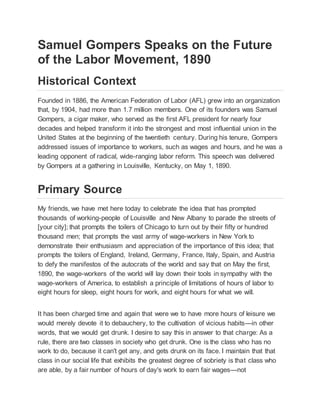 Samuel Gompers Speaks on the Future
of the Labor Movement, 1890
Historical Context
Founded in 1886, the American Federation of Labor (AFL) grew into an organization
that, by 1904, had more than 1.7 million members. One of its founders was Samuel
Gompers, a cigar maker, who served as the first AFL president for nearly four
decades and helped transform it into the strongest and most influential union in the
United States at the beginning of the twentieth century. During his tenure, Gompers
addressed issues of importance to workers, such as wages and hours, and he was a
leading opponent of radical, wide-ranging labor reform. This speech was delivered
by Gompers at a gathering in Louisville, Kentucky, on May 1, 1890.
Primary Source
My friends, we have met here today to celebrate the idea that has prompted
thousands of working-people of Louisville and New Albany to parade the streets of
[your city]; that prompts the toilers of Chicago to turn out by their fifty or hundred
thousand men; that prompts the vast army of wage-workers in New York to
demonstrate their enthusiasm and appreciation of the importance of this idea; that
prompts the toilers of England, Ireland, Germany, France, Italy, Spain, and Austria
to defy the manifestos of the autocrats of the world and say that on May the first,
1890, the wage-workers of the world will lay down their tools in sympathy with the
wage-workers of America, to establish a principle of limitations of hours of labor to
eight hours for sleep, eight hours for work, and eight hours for what we will.
It has been charged time and again that were we to have more hours of leisure we
would merely devote it to debauchery, to the cultivation of vicious habits—in other
words, that we would get drunk. I desire to say this in answer to that charge: As a
rule, there are two classes in society who get drunk. One is the class who has no
work to do, because it can't get any, and gets drunk on its face. I maintain that that
class in our social life that exhibits the greatest degree of sobriety is that class who
are able, by a fair number of hours of day's work to earn fair wages—not
 