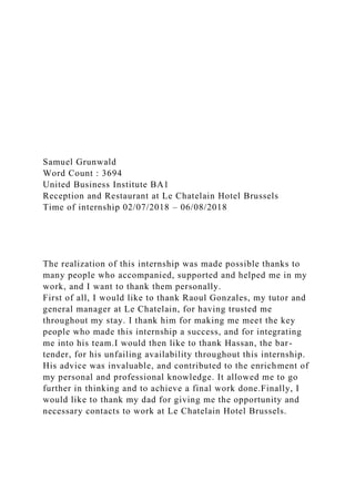 Samuel Grunwald
Word Count : 3694
United Business Institute BA1
Reception and Restaurant at Le Chatelain Hotel Brussels
Time of internship 02/07/2018 – 06/08/2018
The realization of this internship was made possible thanks to
many people who accompanied, supported and helped me in my
work, and I want to thank them personally.
First of all, I would like to thank Raoul Gonzales, my tutor and
general manager at Le Chatelain, for having trusted me
throughout my stay. I thank him for making me meet the key
people who made this internship a success, and for integrating
me into his team.I would then like to thank Hassan, the bar-
tender, for his unfailing availability throughout this internship.
His advice was invaluable, and contributed to the enrichment of
my personal and professional knowledge. It allowed me to go
further in thinking and to achieve a final work done.Finally, I
would like to thank my dad for giving me the opportunity and
necessary contacts to work at Le Chatelain Hotel Brussels.
 
