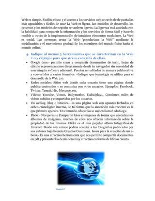 Web es simple. Facilita el uso y el acceso a los servicios web a través de de pantallas
más agradables y fáciles de usar La Web es ligera. Los modelos de desarrollo, los
procesos y los modelos de negocio se vuelven ligeros. La ligereza está asociada con
la habilidad para compartir la información y los servicios de forma fácil y hacerlo
posible a través de la implementación de intuitivos elementos modulares. La Web
es social. Las personas crean la Web “popularizan la Web” mediante la
socialización y el movimiento gradual de los miembros del mundo físico hacia el
mundo online.
4. Indique al menos 5 herramientas que se caracterizan en la Web
2.0 y explique para que sirven cada una de ellas.
 Google docs.- permite crear y compartir documentos de texto, hojas de
cálculo o presentaciones directamente desde tu navegador sin necesidad de
usar ningún software adicional. Pueden ser editados de manera colaborativa
y convertidos a varios formatos. -Indique que tecnología se utiliza para el
desarrollo de la Web 2.0.
 Redes sociales: Sitios web donde cada usuario tiene una página donde
publica contenidos y se comunica con otros usuarios. Ejemplos: Facebook,
Twitter, Tuenti, Hi5, Myspace, etc.
 Videos: Youtube, Vimeo, Dailymotion, Dalealplay... Contienen miles de
vídeos subidos y compartidos por los usuarios.
 Un weblog, blog o bitácora.- es una página web con apuntes fechados en
orden cronológico inverso, de tal forma que la anotación más reciente es la
que primero aparece. En el mundo educativo se suelen llamar edublogs.
 Flickr.- Nos permite Compartir fotos e imágenes de forma que encontramos
álbumes de imágenes, muchos de ellos nos ofrecen información sobre la
propiedad de las mismas. Flickr es el más popular álbum fotográfico de
Internet. Desde este enlace podrás acceder a las fotografías publicadas por
sus autores bajo licencia Creative Commons. Issuu para la creación de un ebook.- Es una atractiva herramienta que nos permite compartir documentos
en pdf y presentarlos de manera muy atractiva en forma de libro o cuento.

Imagen 2

 