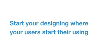Start your designing where 
your users start their using 
 