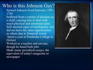 Who is this Johnson Guy? Samuel Johnson lived between 1709 - 1784  Suffered from a variety of diseases as a child, causing him to deal with much physical and emotional pain   Still showed signs of intelligence, but did not have the same opportunities as others due to financial wreck     Spent a year at Pembroke College in Oxford Worked as a teacher and servant, though he hated both jobs  Made many periodical essays; the equivalent of today's magazine or newspaper                         "A cucumber should be well-sliced, dressed with pepper and vinegar, and then thrown out.  " 