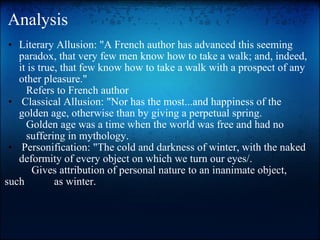 Analysis Literary Allusion: "A French author has advanced this seeming paradox, that very few men know how to take a walk; and, indeed, it is true, that few know how to take a walk with a prospect of any other pleasure."           Refers to French author   Classical Allusion: "Nor has the most...and happiness of the golden age, otherwise than by giving a perpetual spring.          Golden age was a time when the world was free and had no                suffering in mythology.   Personification: "The cold and darkness of winter, with the naked deformity of every object on which we turn our eyes/.            Gives attribution of personal nature to an inanimate object, such           as winter. 