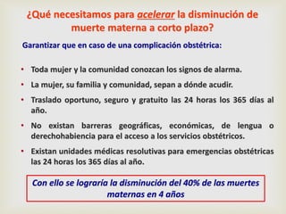 ¿Qué necesitamos para acelerar la disminución de
muerte materna a corto plazo?
Garantizar que en caso de una complicación obstétrica:
• Toda mujer y la comunidad conozcan los signos de alarma.
• La mujer, su familia y comunidad, sepan a dónde acudir.
• Traslado oportuno, seguro y gratuito las 24 horas los 365 días al
año.
• No existan barreras geográficas, económicas, de lengua o
derechohabiencia para el acceso a los servicios obstétricos.
• Existan unidades médicas resolutivas para emergencias obstétricas
las 24 horas los 365 días al año.
Con ello se lograría la disminución del 40% de las muertes
maternas en 4 años
 