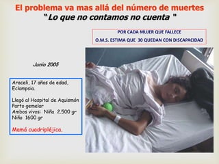El problema va mas allá del número de muertes
“Lo que no contamos no cuenta “
POR CADA MUJER QUE FALLECE
O.M.S. ESTIMA QUE 30 QUEDAN CON DISCAPACIDAD
Junio 2005
Araceli, 17 años de edad,
Eclampsia.
Llegó al Hospital de Aquismón
Parto gemelar
Ambos vivos: Niña 2.500 gr
Niño 1600 gr
Mamá cuadripléjica.
 