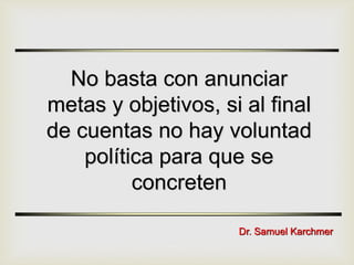 No basta con anunciar
metas y objetivos, si al final
de cuentas no hay voluntad
política para que se
concreten
Dr. Samuel Karchmer
 