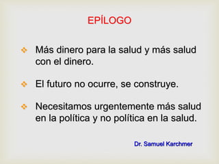 EPÍLOGO
 Más dinero para la salud y más salud
con el dinero.
 El futuro no ocurre, se construye.
 Necesitamos urgentemente más salud
en la política y no política en la salud.
Dr. Samuel Karchmer
 