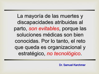 La mayoría de las muertes y
discapacidades atribuidas al
parto, son evitables, porque las
soluciones médicas son bien
conocidas. Por lo tanto, el reto
que queda es organizacional y
estratégico, no tecnológico.
Dr. Samuel Karchmer
 