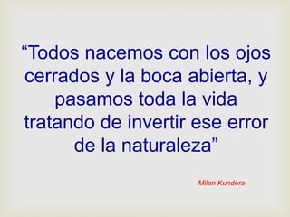 Milan Kundera
“Todos nacemos con los ojos
cerrados y la boca abierta, y
pasamos toda la vida
tratando de invertir ese error
de la naturaleza”
 