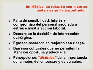 Falta de sensibilidad, interés y
compromiso del personal asociado a
estrés e insatisfacción laboral.
Demora en la decisión de intervención
quirúrgica.
Egresos precoces en mujeres con riesgo.
Barreras culturales que no permiten la
atención oportuna y adecuada.
Percepciones “distintas” de la importancia
de la mujer, del embarazo y de su salud.
En México, en relación con muertes
maternas se ha encontrado...
 