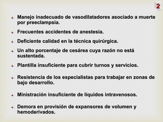 Manejo inadecuado de vasodilatadores asociado a muerte
por preeclampsia.
Frecuentes accidentes de anestesia.
Deficiente calidad en la técnica quirúrgica.
Un alto porcentaje de cesárea cuya razón no está
sustentada.
Plantilla insuficiente para cubrir turnos y servicios.
Resistencia de los especialistas para trabajar en zonas de
bajo desarrollo.
Ministración insuficiente de líquidos intravenosos.
Demora en provisión de expansores de volumen y
hemoderivados.
2
 