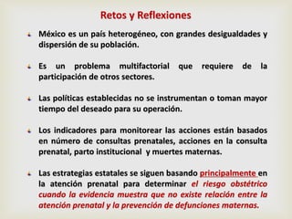 México es un país heterogéneo, con grandes desigualdades y
dispersión de su población.
Es un problema multifactorial que requiere de la
participación de otros sectores.
Las políticas establecidas no se instrumentan o toman mayor
tiempo del deseado para su operación.
Los indicadores para monitorear las acciones están basados
en número de consultas prenatales, acciones en la consulta
prenatal, parto institucional y muertes maternas.
Las estrategias estatales se siguen basando principalmente en
la atención prenatal para determinar el riesgo obstétrico
cuando la evidencia muestra que no existe relación entre la
atención prenatal y la prevención de defunciones maternas.
Retos y Reflexiones
 