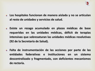 Los hospitales funcionan de manera aislada y no se articulan
al resto de unidades y servicios de salud.
Existe un rezago acumulado en plazas médicas de base
requeridas en las unidades médicas, déficit de terapias
intensivas que sobresaturan las unidades médicas resolutivas
(92 de la Secretaría de Salud).
Falta de instrumentación de las acciones por parte de las
entidades federativas e instituciones en un sistema
descentralizado y fragmentado, con deficientes mecanismos
de rectoría.
3
 