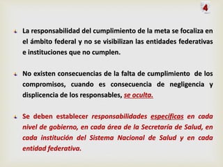 La responsabilidad del cumplimiento de la meta se focaliza en
el ámbito federal y no se visibilizan las entidades federativas
e instituciones que no cumplen.
No existen consecuencias de la falta de cumplimiento de los
compromisos, cuando es consecuencia de negligencia y
displicencia de los responsables, se oculta.
Se deben establecer responsabilidades específicas en cada
nivel de gobierno, en cada área de la Secretaría de Salud, en
cada institución del Sistema Nacional de Salud y en cada
entidad federativa.
4
 