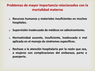Recursos humanos y materiales insuficientes en muchos
hospitales.
Supervisión inadecuada de médicos en adiestramiento.
Normatividad ausente, insuficiente, inadecuada o mal
aplicada en el manejo de síndromes específicos.
Rechazo a la atención hospitalaria por la razón que sea,
a mujeres con complicaciones del embarazo, parto o
puerperio.
Problemas de mayor importancia relacionados con la
mortalidad materna
 