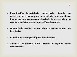 Planificación hospitalaria inadecuada. Basada en
objetivos de proceso y no de resultado, que no ofrece
incentivos para compensar el trabajo de excelencia y no
cuenta con sistemas de supervisión adecuados.
Ausencia de comités de mortalidad materna en muchos
hospitales.
Estudios anatomopatológicos insuficientes.
Sistemas de referencia del primero al segundo nivel
insuficientes.
2
 