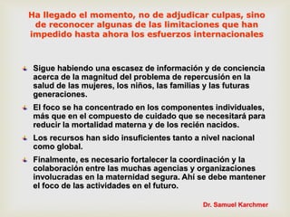 Sigue habiendo una escasez de información y de conciencia
acerca de la magnitud del problema de repercusión en la
salud de las mujeres, los niños, las familias y las futuras
generaciones.
El foco se ha concentrado en los componentes individuales,
más que en el compuesto de cuidado que se necesitará para
reducir la mortalidad materna y de los recién nacidos.
Los recursos han sido insuficientes tanto a nivel nacional
como global.
Finalmente, es necesario fortalecer la coordinación y la
colaboración entre las muchas agencias y organizaciones
involucradas en la maternidad segura. Ahí se debe mantener
el foco de las actividades en el futuro.
Ha llegado el momento, no de adjudicar culpas, sino
de reconocer algunas de las limitaciones que han
impedido hasta ahora los esfuerzos internacionales
Dr. Samuel Karchmer
 