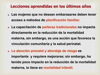 Las mujeres que no desean embarazarse deben tener
acceso a métodos de planificación familiar.
La capacitación de parteras tradicionales no impacta
directamente en la reducción de la mortalidad
materna, sin embargo, es una acción que favorece la
vinculación comunitaria y la salud perinatal.
La atención prenatal y abordaje de riesgo es
importante y requiere mejorarse; sin embargo, ha
tenido poco impacto en la reducción de la mortalidad
materna, lo tiene en mortalidad infantil.
Lecciones aprendidas en los últimos años
 