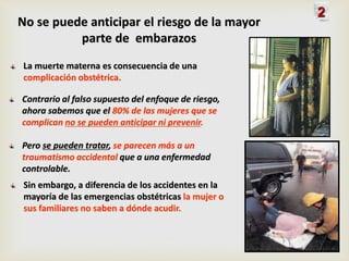 No se puede anticipar el riesgo de la mayor
parte de embarazos
La muerte materna es consecuencia de una
complicación obstétrica.
Contrario al falso supuesto del enfoque de riesgo,
ahora sabemos que el 80% de las mujeres que se
complican no se pueden anticipar ni prevenir.
Pero se pueden tratar, se parecen más a un
traumatismo accidental que a una enfermedad
controlable.
Sin embargo, a diferencia de los accidentes en la
mayoría de las emergencias obstétricas la mujer o
sus familiares no saben a dónde acudir.
2
 