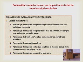 Evaluación y monitoreo con participación sectorial de
todo hospital resolutivo
INDICADORES DE EVALUACIÓN INTERINSTITUCIONAL:
Calidad de la atención
Porcentaje de mujeres con preeclampsia severa manejadas con
sulfato de magnesio
Porcentaje de mujeres con pérdida de más de 1000 ml. de sangre
que recibieron hemoderivados
Porcentaje de trombosis/total de complicaciones obstétricas
atendidas
Porcentaje de operación cesárea
Porcentaje de mujeres en las que se utilizó el manejo activo de la
tercera fase del trabajo de parto
Porcentaje de mujeres con control puerperal
 