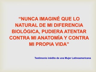 “NUNCA IMAGINÉ QUE LO
NATURAL DE MI DIFERENCIA
BIOLÓGICA, PUDIERA ATENTAR
CONTRA MI ANATOMÍA Y CONTRA
MI PROPIA VIDA”
Testimonio inédito de una Mujer Latinoamericana
 