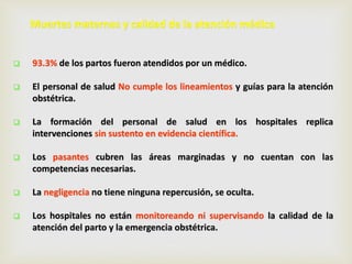 Muertes maternas y calidad de la atención médica
 93.3% de los partos fueron atendidos por un médico.
 El personal de salud No cumple los lineamientos y guías para la atención
obstétrica.
 La formación del personal de salud en los hospitales replica
intervenciones sin sustento en evidencia científica.
 Los pasantes cubren las áreas marginadas y no cuentan con las
competencias necesarias.
 La negligencia no tiene ninguna repercusión, se oculta.
 Los hospitales no están monitoreando ni supervisando la calidad de la
atención del parto y la emergencia obstétrica.
 