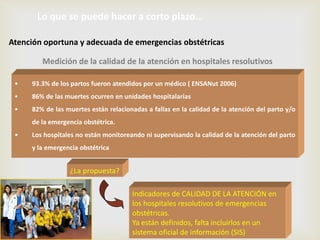 • 93.3% de los partos fueron atendidos por un médico ( ENSANut 2006)
• 86% de las muertes ocurren en unidades hospitalarias
• 82% de las muertes están relacionadas a fallas en la calidad de la atención del parto y/o
de la emergencia obstétrica.
• Los hospitales no están monitoreando ni supervisando la calidad de la atención del parto
y la emergencia obstétrica
¿La propuesta?
Indicadores de CALIDAD DE LA ATENCIÓN en
los hospitales resolutivos de emergencias
obstétricas.
Ya están definidos, falta incluirlos en un
sistema oficial de información (SIS)
Medición de la calidad de la atención en hospitales resolutivos
Lo que se puede hacer a corto plazo…
Atención oportuna y adecuada de emergencias obstétricas
 