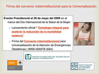 Firma del convenio insterinstitucional para la Universalización
Evento Presidencial el 28 de mayo del 2009 en el
marco del Día Internacional de la Salud de la Mujer:
 Lanzamiento oficial “ Estrategia integral para
acelerar la reducción de la mortalidad
materna”
 Firma del Convenio interinstitucional para
Universalización de la Atención de Emergencias
Obstétricas ( IMSS-ISSSTE-SSA)
 
