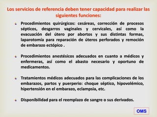 Procedimientos quirúrgicos: cesáreas, corrección de procesos
sépticos, desgarros vaginales y cervicales, así como la
evacuación del útero por abortos y sus distintas formas,
laparotomía para reparación de úteros perforados y remoción
de embarazo ectópico .
Procedimientos anestésicos adecuados en cuanto a médicos y
enfermeras, así como el abasto necesario y oportuno de
medicamentos.
Tratamientos médicos adecuados para las complicaciones de los
embarazos, partos y puerperio: choque séptico, hipovolémico,
hipertensión en el embarazo, eclampsia, etc.
Disponibilidad para el reemplazo de sangre o sus derivados.
Los servicios de referencia deben tener capacidad para realizar las
siguientes funciones:
OMS
 