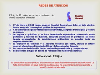 1. 17 de febrero, 09:00 horas, acude al Hospital General con dolor en bajo vientre,
fiebre, sangrado transvaginal, palidez de tegumentos.
2. A la exploración signos vitales básicos deprimidos, sangrado transvaginal y vientre
en madera.
3. Se ingresa a quirófano y se hace laparotomía exploradora, observando útero
perforado y lesiones en duodeno. Sangrado abundante en peritoneo, así como
líquido seropurulento. Se administraron antibióticos en grandes dosis sin
respuesta favorable.
4. La evolución se complica y la paciente continúa con fiebre, ataque al estado
general, alteraciones hidroelectrolíticas y fallece dos días después.
5. Las causas de la defunción fueron peritonitis generalizada, y choque séptico.
6. Se desconoce el lugar en donde se realizaron las maniobras abortivas.
E.B.V., de 29 años, en su tercer embarazo. No
acudió a consultas prenatales.
La dificultad de acceso oportuno a los servicios de salud fue determinante en esta defunción. La
falta de información en salud materna condicionó que no se demandara atención prenatal y
atención obstétrica adecuada.
Saldo social : 2 Hijos
Hospital
General
REDES DE ATENCIÓN
 