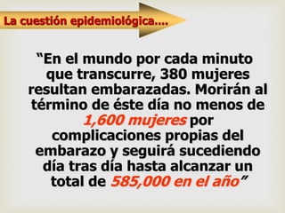 La cuestión epidemiológica....
“En el mundo por cada minuto
que transcurre, 380 mujeres
resultan embarazadas. Morirán al
término de éste día no menos de
1,600 mujeres por
complicaciones propias del
embarazo y seguirá sucediendo
día tras día hasta alcanzar un
total de 585,000 en el año”
 